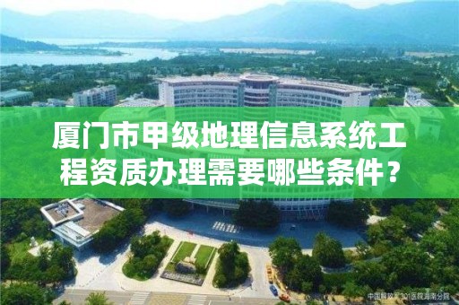 厦门市甲级地理信息系统工程资质办理需要哪些条件？