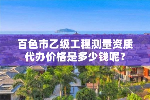 百色市乙级工程测量资质代办价格是多少钱呢？