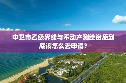 中卫市乙级界线与不动产测绘资质到底该怎么去申请？