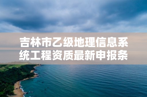 吉林市乙级地理信息系统工程资质最新申报条件有哪些呢？