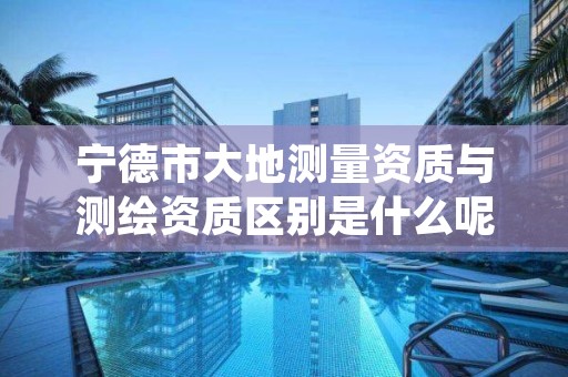 宁德市大地测量资质与测绘资质区别是什么呢？