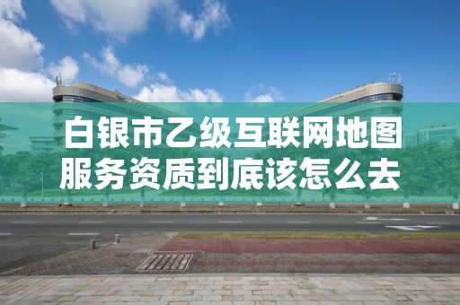 白银市乙级互联网地图服务资质到底该怎么去申请？