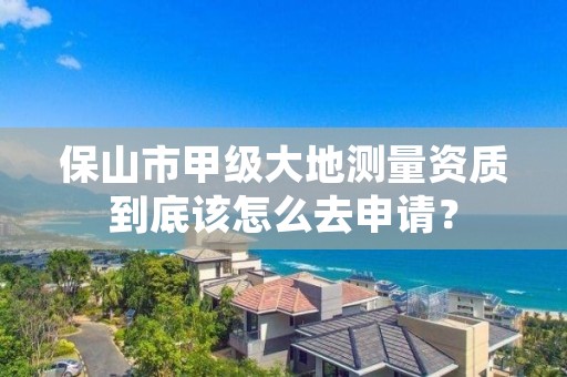 保山市甲级大地测量资质到底该怎么去申请？