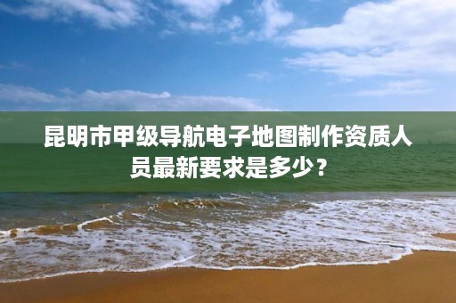 昆明市甲级导航电子地图制作资质人员最新要求是多少？