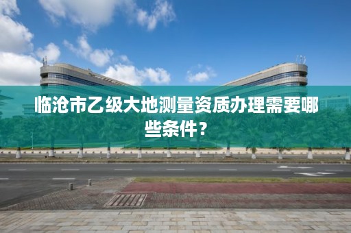 临沧市乙级大地测量资质办理需要哪些条件？