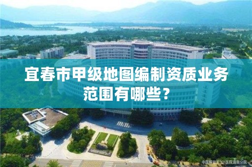 宜春市甲级地图编制资质业务范围有哪些？