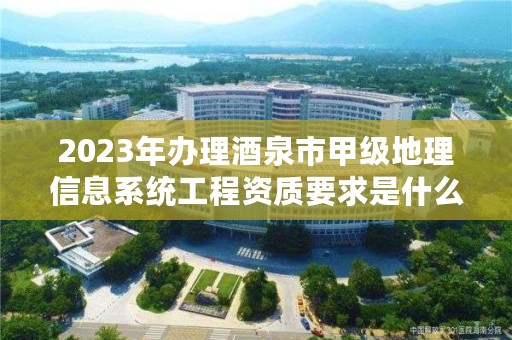 2023年办理酒泉市甲级地理信息系统工程资质要求是什么？