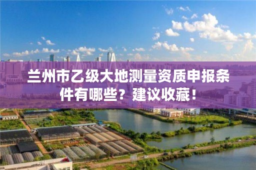 兰州市乙级大地测量资质申报条件有哪些？建议收藏！