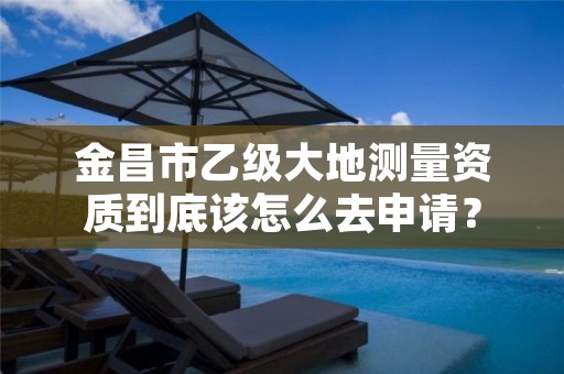 金昌市乙级大地测量资质到底该怎么去申请？