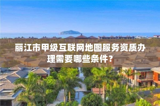 丽江市甲级互联网地图服务资质办理需要哪些条件？