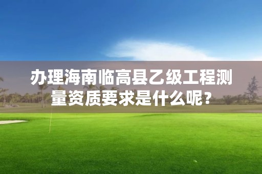 办理海南临高县乙级工程测量资质要求是什么呢？