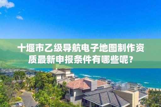 十堰市乙级导航电子地图制作资质最新申报条件有哪些呢？