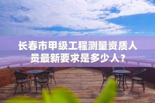 长春市甲级工程测量资质人员最新要求是多少人？