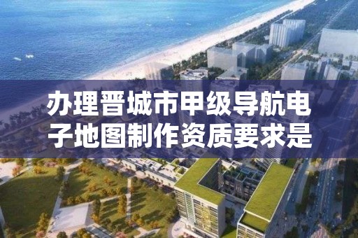 办理晋城市甲级导航电子地图制作资质要求是什么？