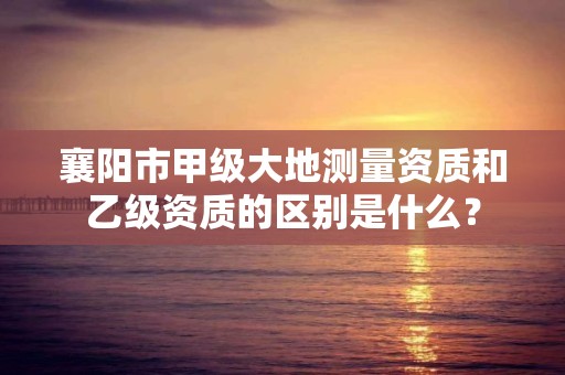 襄阳市甲级大地测量资质和乙级资质的区别是什么？