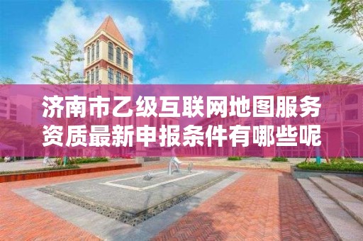 济南市乙级互联网地图服务资质最新申报条件有哪些呢？