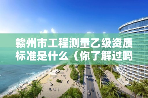 赣州市工程测量乙级资质标准是什么（你了解过吗）