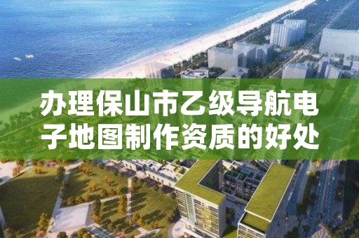 办理保山市乙级导航电子地图制作资质的好处有哪些呢？