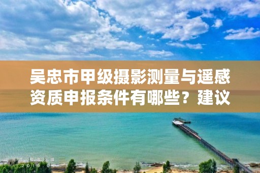 吴忠市甲级摄影测量与遥感资质申报条件有哪些？建议收藏！