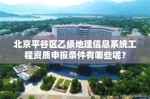 北京平谷区乙级地理信息系统工程资质申报条件有哪些呢？