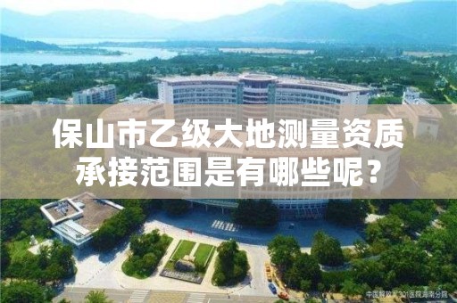 保山市乙级大地测量资质承接范围是有哪些呢？