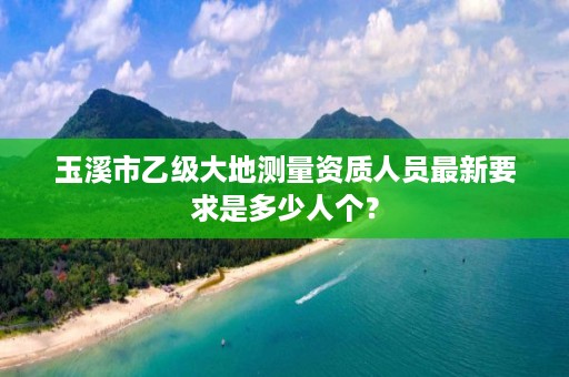 玉溪市乙级大地测量资质人员最新要求是多少人个？