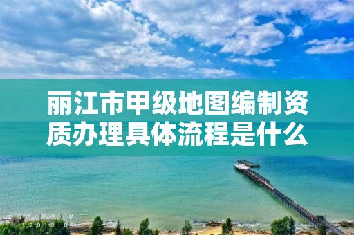 丽江市甲级地图编制资质办理具体流程是什么？