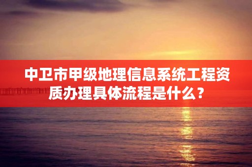 中卫市甲级地理信息系统工程资质办理具体流程是什么？