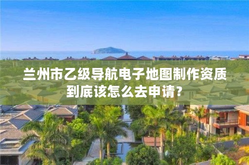 兰州市乙级导航电子地图制作资质到底该怎么去申请？