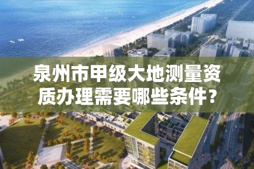 泉州市甲级大地测量资质办理需要哪些条件？