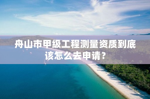 舟山市甲级工程测量资质到底该怎么去申请？