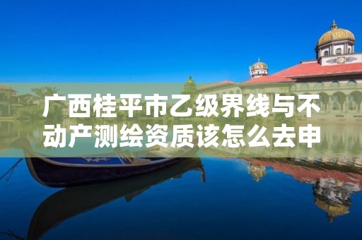 广西桂平市乙级界线与不动产测绘资质该怎么去申请？