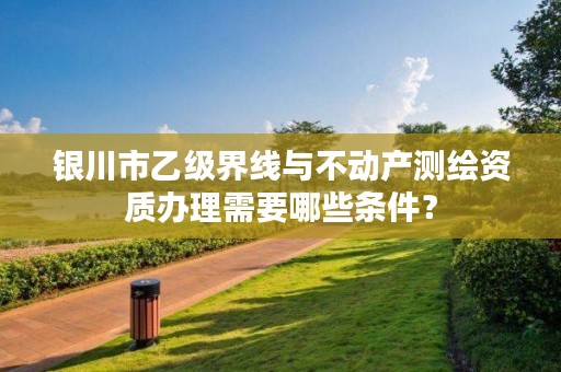 银川市乙级界线与不动产测绘资质办理需要哪些条件？