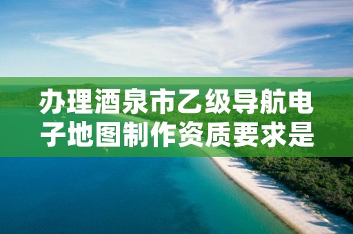 办理酒泉市乙级导航电子地图制作资质要求是什么呢？