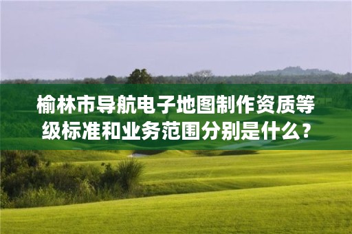 榆林市导航电子地图制作资质等级标准和业务范围分别是什么？