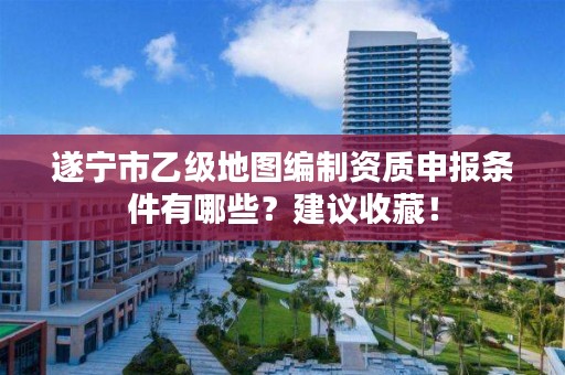 遂宁市乙级地图编制资质申报条件有哪些？建议收藏！