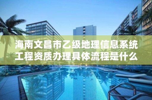 海南文昌市乙级地理信息系统工程资质办理具体流程是什么？