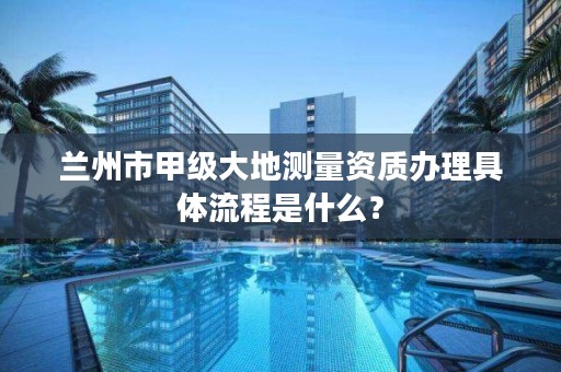 兰州市甲级大地测量资质办理具体流程是什么？