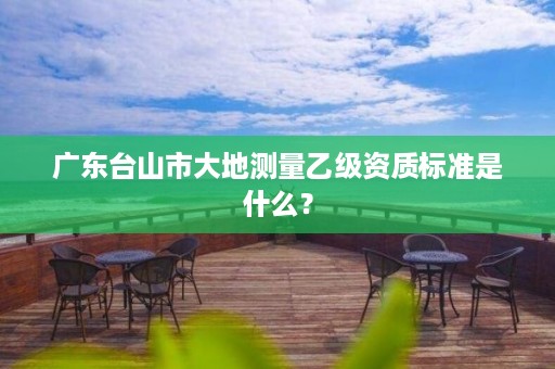 广东台山市大地测量乙级资质标准是什么？