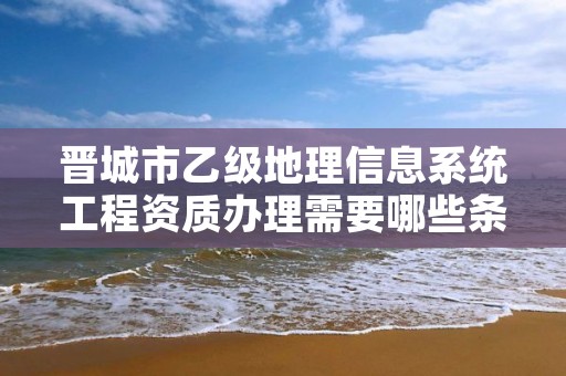 晋城市乙级地理信息系统工程资质办理需要哪些条件？