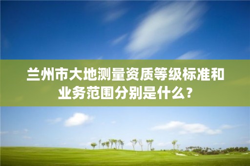 兰州市大地测量资质等级标准和业务范围分别是什么？