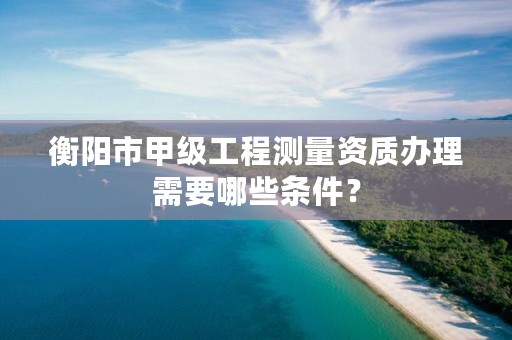 衡阳市甲级工程测量资质办理需要哪些条件？