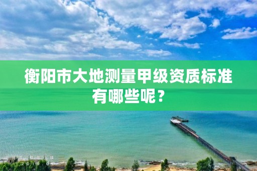 衡阳市大地测量甲级资质标准有哪些呢？