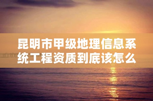 昆明市甲级地理信息系统工程资质到底该怎么去申请？