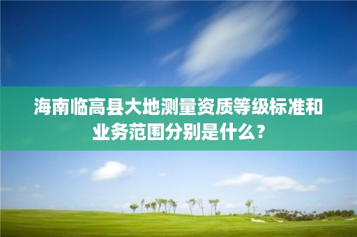 海南临高县大地测量资质等级标准和业务范围分别是什么？