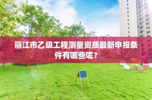 丽江市乙级工程测量资质最新申报条件有哪些呢？