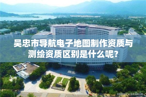 吴忠市导航电子地图制作资质与测绘资质区别是什么呢？