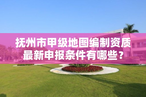 抚州市甲级地图编制资质最新申报条件有哪些？