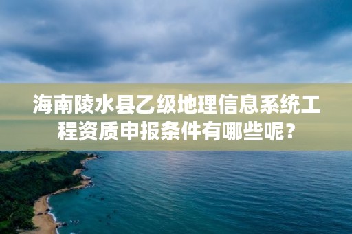 海南陵水县乙级地理信息系统工程资质申报条件有哪些呢？