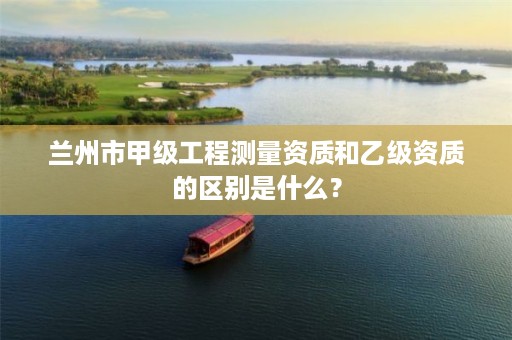 兰州市甲级工程测量资质和乙级资质的区别是什么？